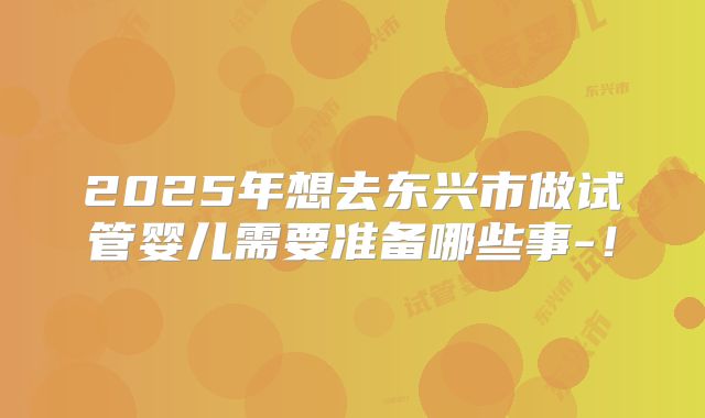2025年想去东兴市做试管婴儿需要准备哪些事-!
