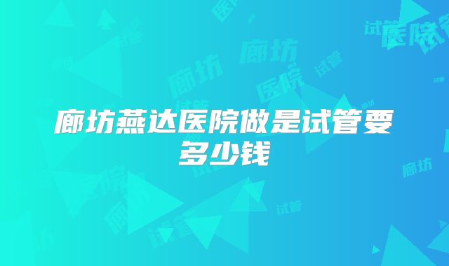 廊坊燕达医院做是试管要多少钱