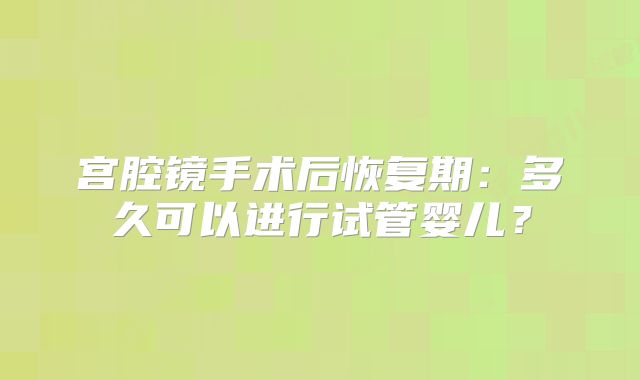 宫腔镜手术后恢复期:多久可以进行试管婴儿?