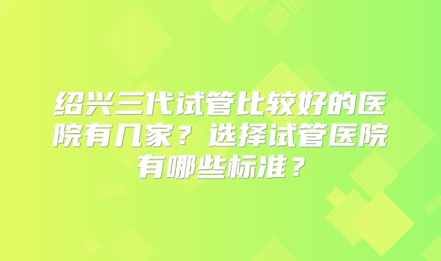 绍兴三代试管比较好的医院有几家?选择试管医院有哪些标准?