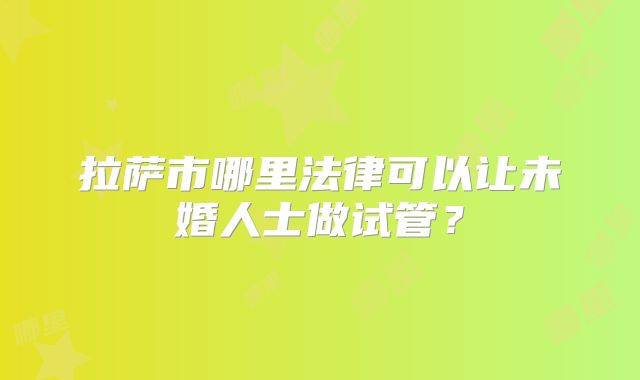 拉萨市哪里法律可以让未婚人士做试管?
