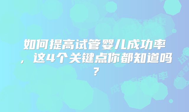 如何提高试管婴儿成功率,这4个关键点你都知道吗?
