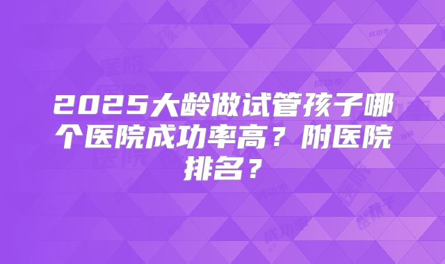 2025大龄做试管孩子哪个医院成功率高？附医院排名？