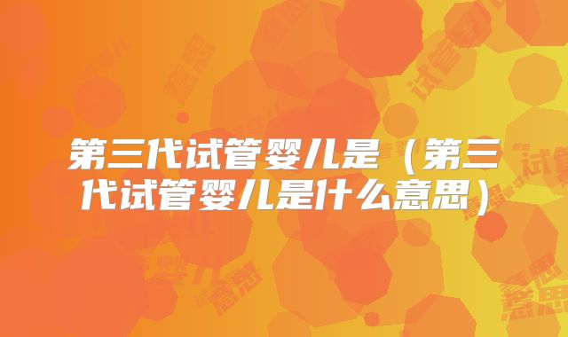 第三代试管婴儿是(第三代试管婴儿是什么意思)