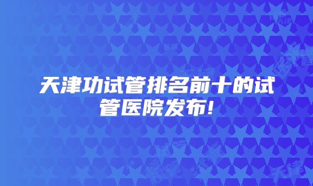 天津功试管排名前十的试管医院发布!