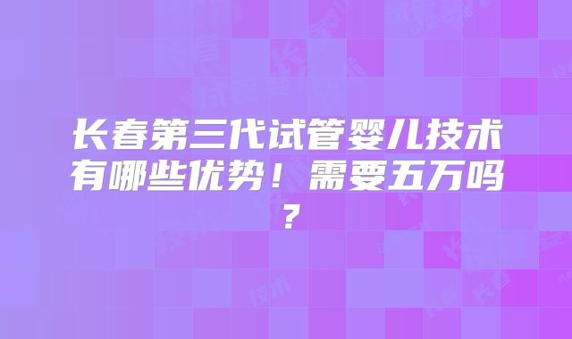 长春第三代试管婴儿技术有哪些优势!需要五万吗?