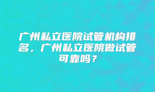 广州私立医院试管机构排名,广州私立医院做试管可靠吗?