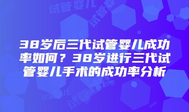 38岁后三代试管婴儿成功率如何?38岁进行三代试管婴儿手术的成功率分析