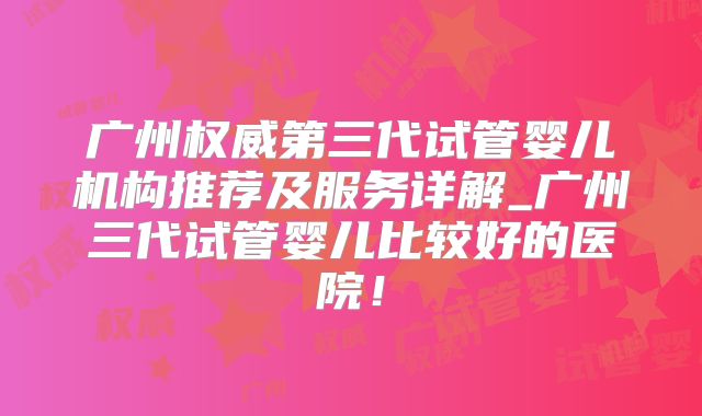广州权威第三代试管婴儿机构推荐及服务详解_广州三代试管婴儿比较好的医院！