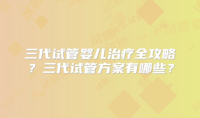 三代试管婴儿治疗全攻略？三代试管方案有哪些？