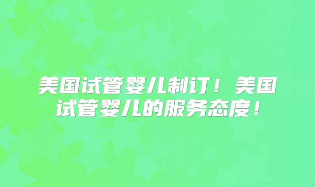 美国试管婴儿制订!美国试管婴儿的服务态度!