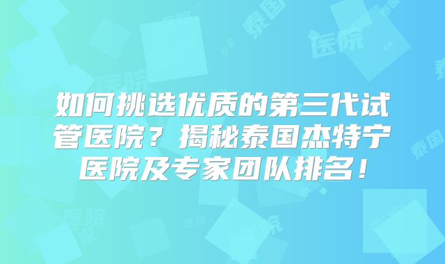 如何挑选优质的第三代试管医院?揭秘泰国杰特宁医院及专家团队排名!