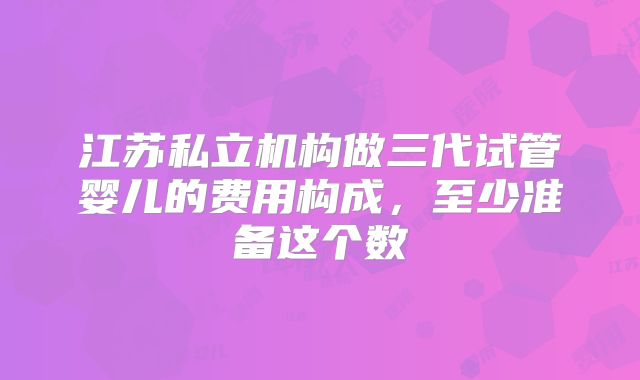 江苏私立机构做三代试管婴儿的费用构成,至少准备这个数