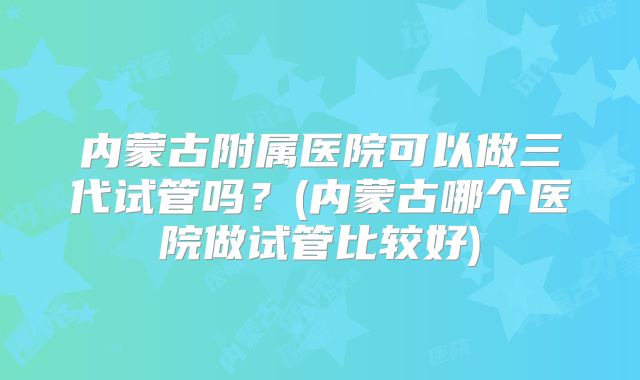 内蒙古附属医院可以做三代试管吗?(内蒙古哪个医院做试管比较好)