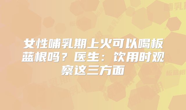 女性哺乳期上火可以喝板蓝根吗?医生:饮用时观察这三方面