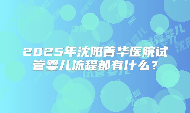 2025年沈阳菁华医院试管婴儿流程都有什么？