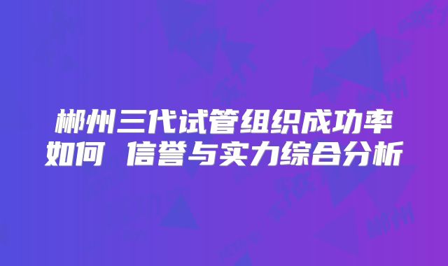 郴州三代试管组织成功率如何 信誉与实力综合分析