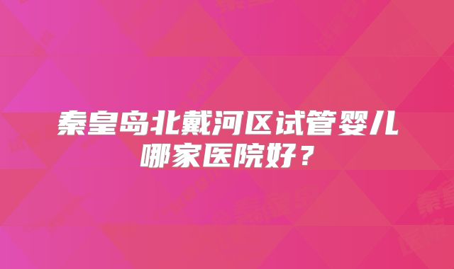 秦皇岛北戴河区试管婴儿哪家医院好?