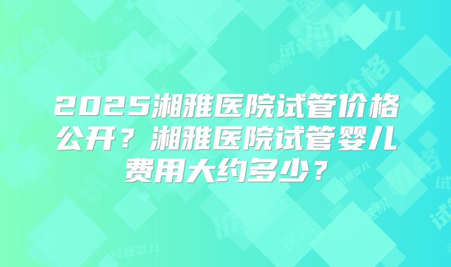 2025湘雅医院试管价格公开?湘雅医院试管婴儿费用大约多少?