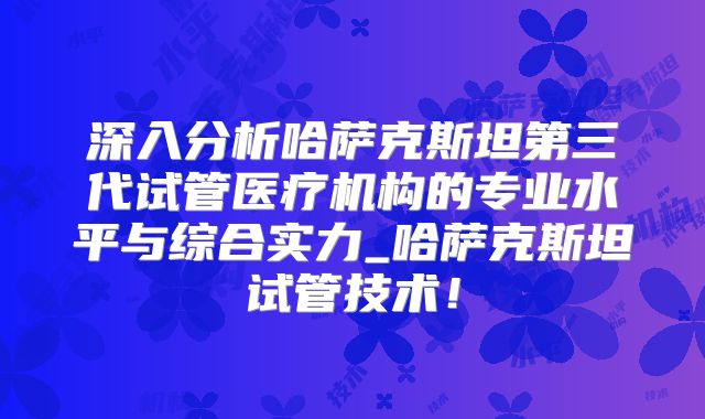 深入分析哈萨克斯坦第三代试管医疗机构的专业水平与综合实力_哈萨克斯坦试管技术!