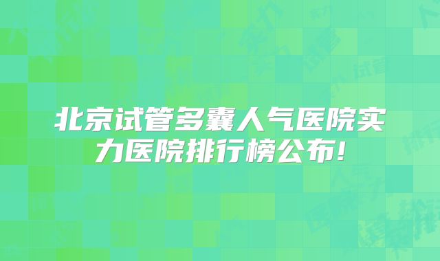 北京试管多囊人气医院实力医院排行榜公布!