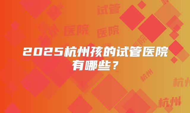 2025杭州孩的试管医院有哪些?