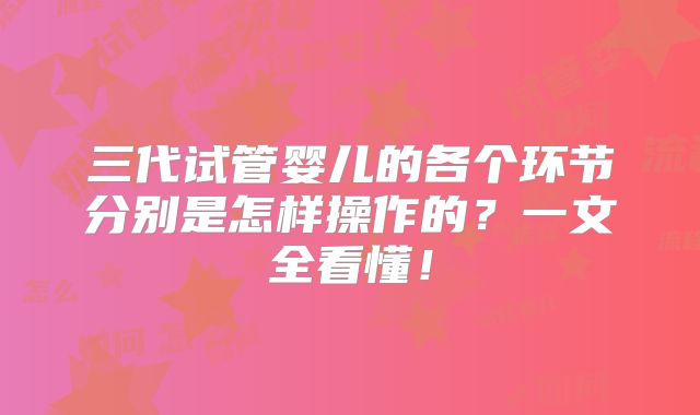 三代试管婴儿的各个环节分别是怎样操作的?一文全看懂!