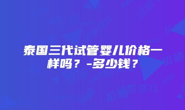 泰国三代试管婴儿价格一样吗?-多少钱?