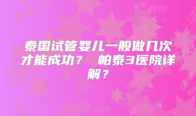 泰国试管婴儿一般做几次才能成功？ 帕泰3医院详解？