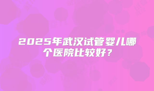 2025年武汉试管婴儿哪个医院比较好？