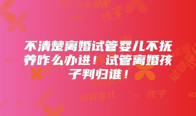 不清楚离婚试管婴儿不抚养咋么办进!试管离婚孩子判归谁!
