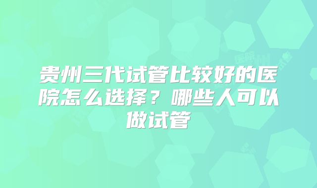 贵州三代试管比较好的医院怎么选择?哪些人可以做试管