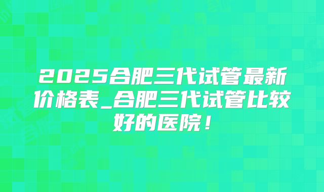 2025合肥三代试管最新价格表_合肥三代试管比较好的医院!