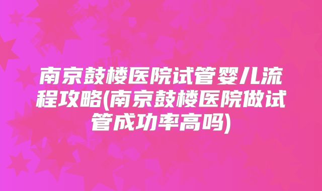 南京鼓楼医院试管婴儿流程攻略(南京鼓楼医院做试管成功率高吗)
