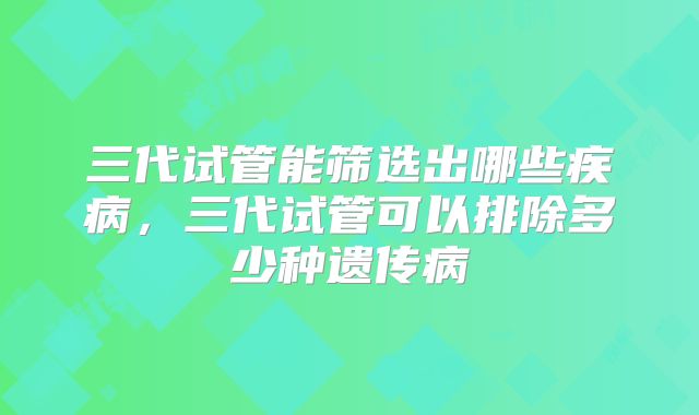 三代试管能筛选出哪些疾病,三代试管可以排除多少种遗传病