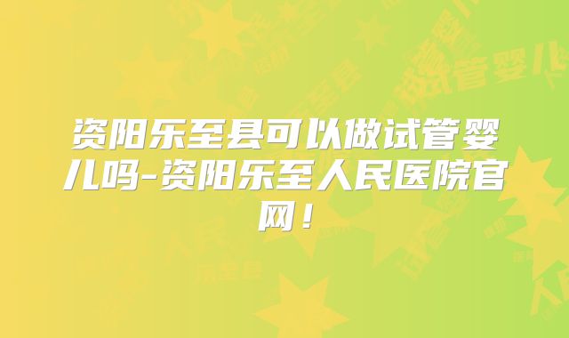 资阳乐至县可以做试管婴儿吗-资阳乐至人民医院官网！