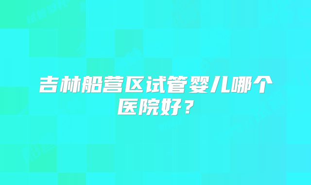 吉林船营区试管婴儿哪个医院好?