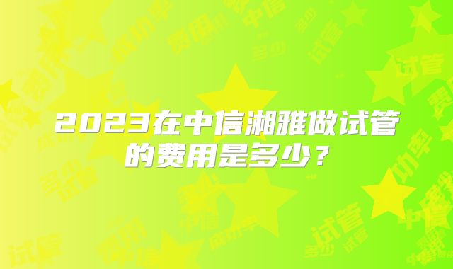 2023在中信湘雅做试管的费用是多少？