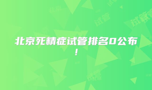 北京死精症试管排名0公布!