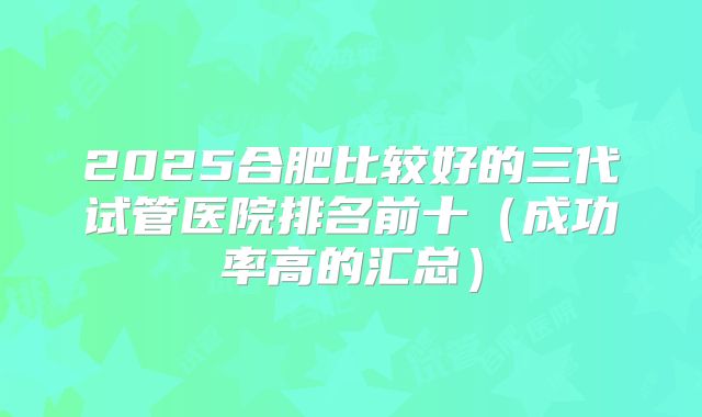 2025合肥比较好的三代试管医院排名前十（成功率高的汇总）