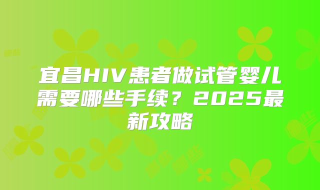 宜昌HIV患者做试管婴儿需要哪些手续?2025最新攻略
