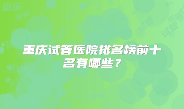 重庆试管医院排名榜前十名有哪些？