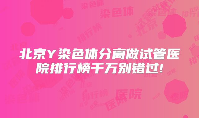 北京Y染色体分离做试管医院排行榜千万别错过!