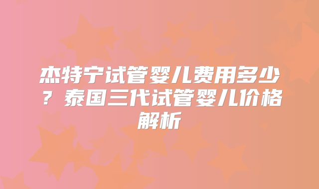 杰特宁试管婴儿费用多少?泰国三代试管婴儿价格解析