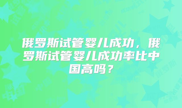 俄罗斯试管婴儿成功，俄罗斯试管婴儿成功率比中国高吗？