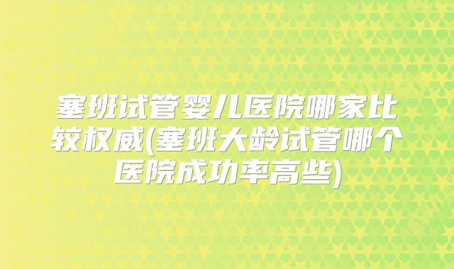 塞班试管婴儿医院哪家比较权威(塞班大龄试管哪个医院成功率高些)