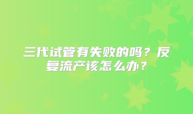 三代试管有失败的吗?反复流产该怎么办?
