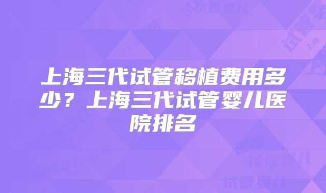 上海三代试管移植费用多少?上海三代试管婴儿医院排名