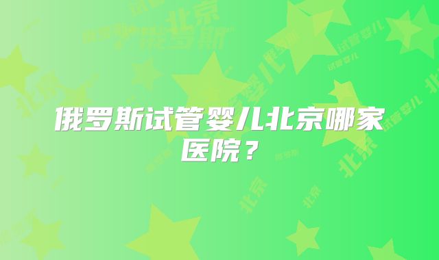俄罗斯试管婴儿北京哪家医院?