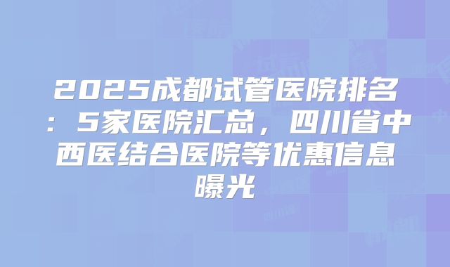 2025成都试管医院排名:5家医院汇总,四川省中西医结合医院等优惠信息曝光
